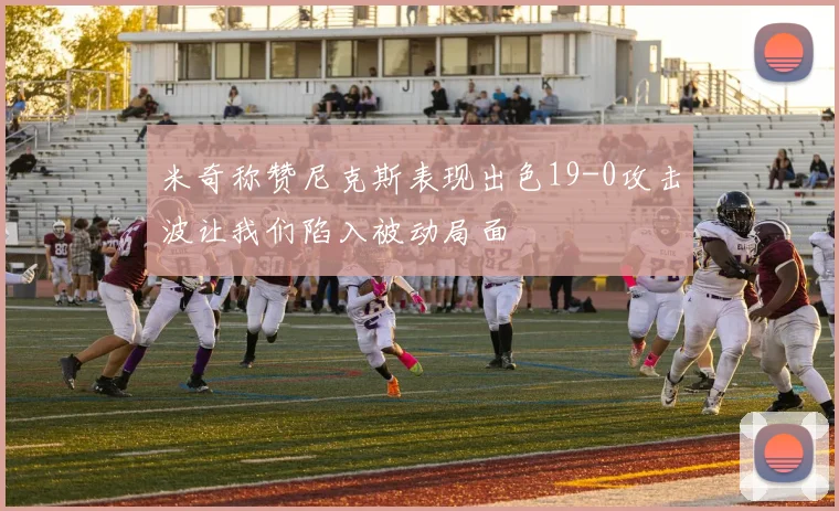 米奇称赞尼克斯表现出色19-0攻击波让我们陷入被动局面