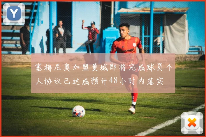 塞梅尼奥加盟曼城即将完成球员个人协议已达成预计48小时内落实