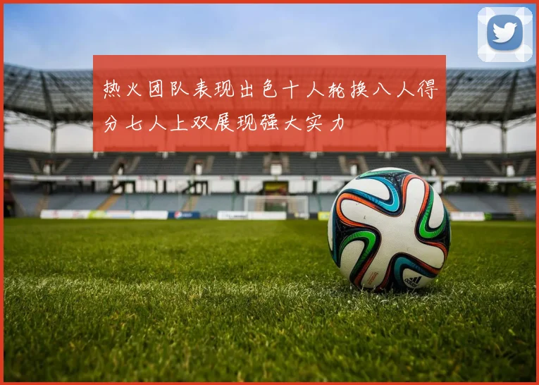 热火团队表现出色十人轮换八人得分七人上双展现强大实力