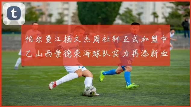 帕尔曼江杨文杰周祉轩正式加盟中乙山西崇德荣海球队实力再添新血