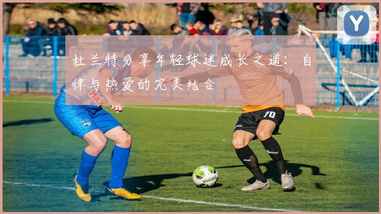 杜兰特分享年轻球迷成长之道：自律与热爱的完美结合