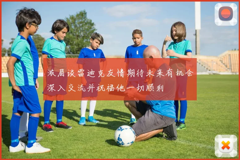 浓眉谈雷迪克友情期待未来有机会深入交流并祝福他一切顺利