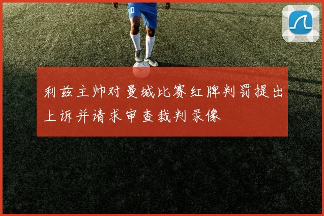利兹主帅对曼城比赛红牌判罚提出上诉并请求审查裁判录像