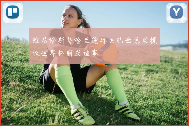 维尼修斯与哈兰德对决巴西总监提议世界杯前友谊赛