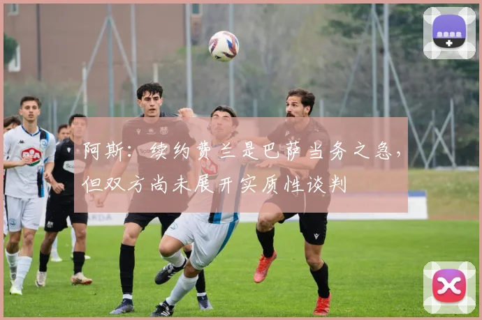 阿斯：续约费兰是巴萨当务之急，但双方尚未展开实质性谈判