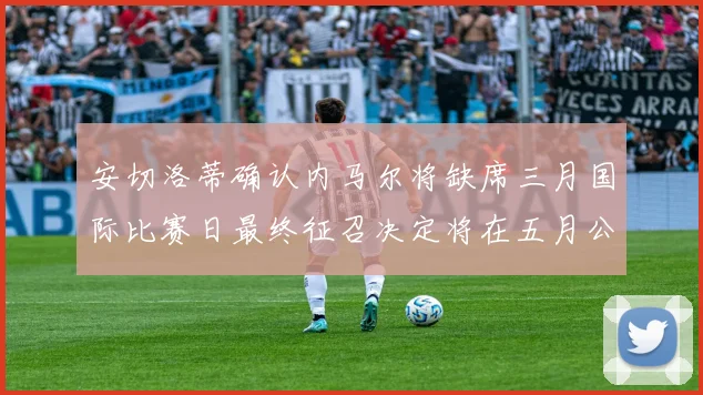 安切洛蒂确认内马尔将缺席三月国际比赛日最终征召决定将在五月公布