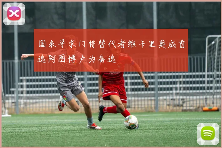 国米寻求门将替代者维卡里奥成首选阿图博卢为备选