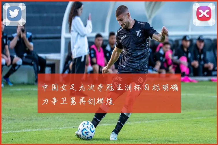 中国女足九次夺冠亚洲杯目标明确力争卫冕再创辉煌