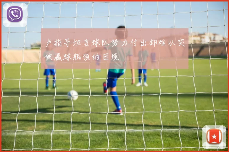 卢指导坦言球队努力付出却难以突破赢球瓶颈的困境