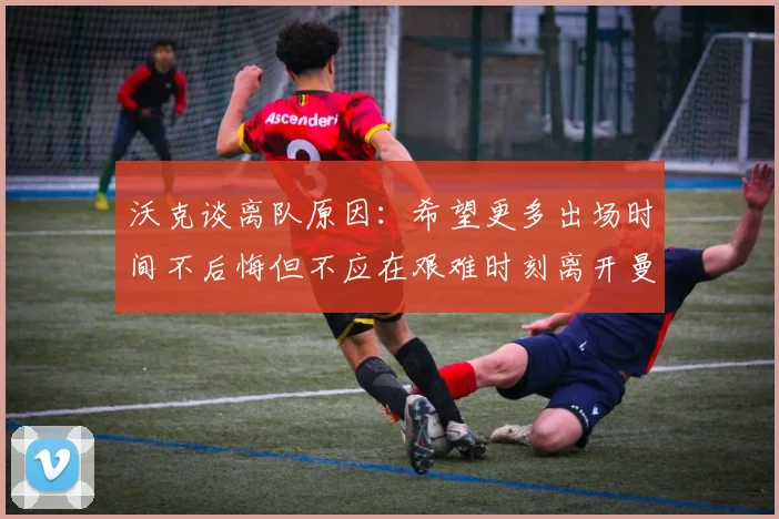 沃克谈离队原因：希望更多出场时间不后悔但不应在艰难时刻离开曼城