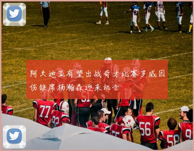 阿夫迪亚有望出战奇才比赛罗威因伤缺席杨瀚森迎来机会