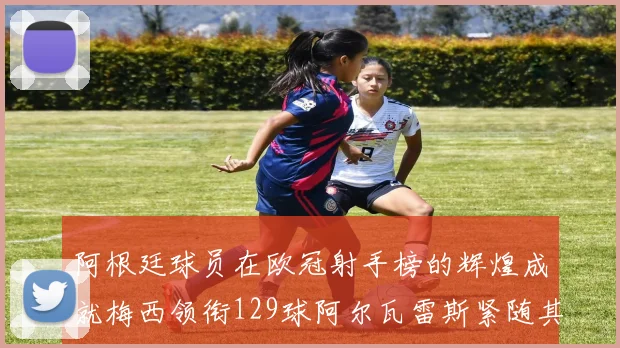 阿根廷球员在欧冠射手榜的辉煌成就梅西领衔129球阿尔瓦雷斯紧随其后
