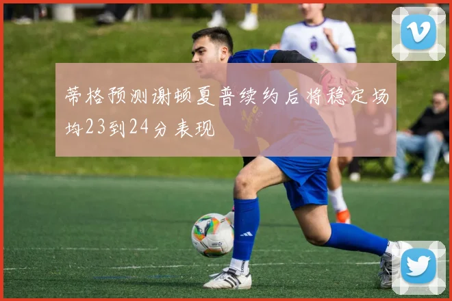 蒂格预测谢顿夏普续约后将稳定场均23到24分表现