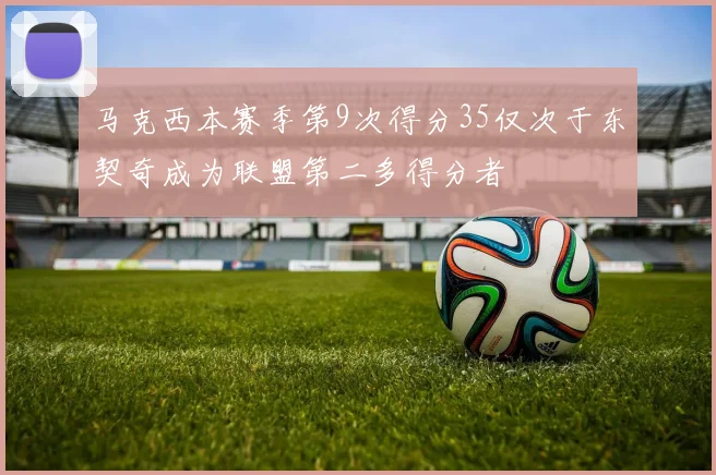 马克西本赛季第9次得分35仅次于东契奇成为联盟第二多得分者