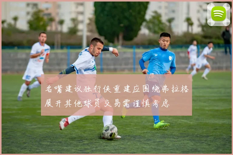 名嘴建议独行侠重建应围绕弗拉格展开其他球员交易需谨慎考虑