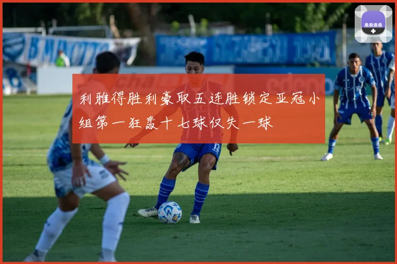 利雅得胜利豪取五连胜锁定亚冠小组第一狂轰十七球仅失一球