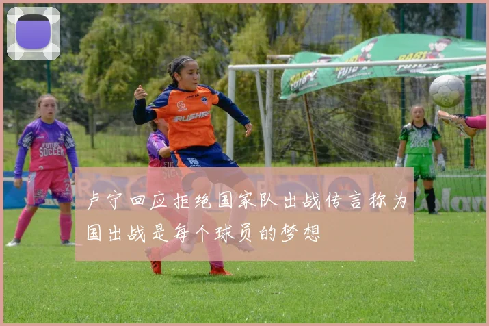 卢宁回应拒绝国家队出战传言称为国出战是每个球员的梦想