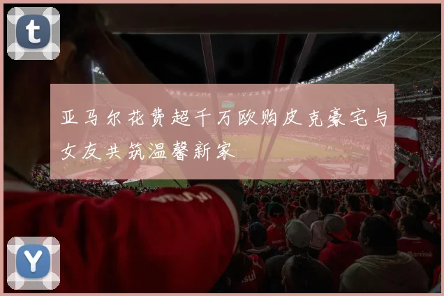 亚马尔花费超千万欧购皮克豪宅与女友共筑温馨新家