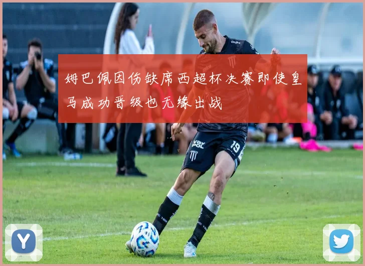 姆巴佩因伤缺席西超杯决赛即使皇马成功晋级也无缘出战